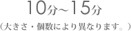 10���`15���@(�傫���E���ɂ��قȂ�܂��B)