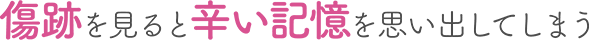 傷跡を見ると辛い記憶を思い出してしまう