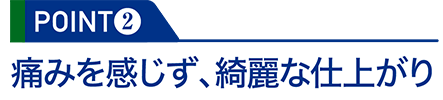 POINT2：痛みを感じず、綺麗な仕上がり